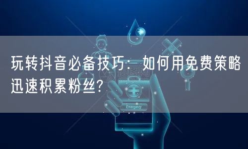 玩转抖音必备技巧：如何用免费策略迅速积累粉丝?